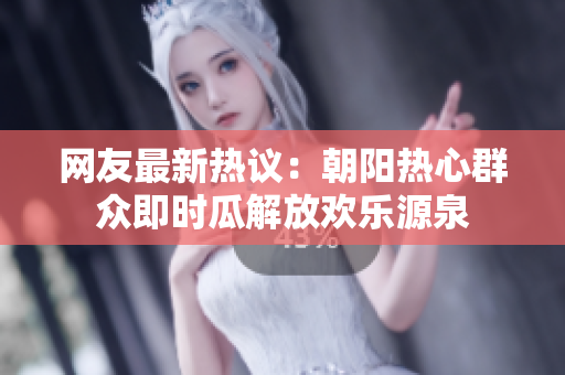 网友最新热议：朝阳热心群众即时瓜解放欢乐源泉