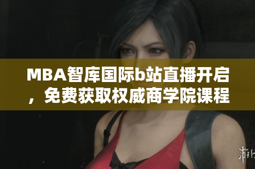 MBA智库国际b站直播开启，免费获取权威商学院课程