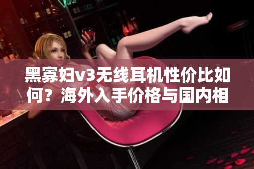 黑寡妇v3无线耳机性价比如何？海外入手价格与国内相比值得吗？