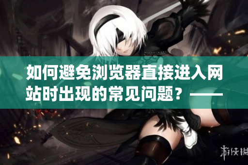 如何避免浏览器直接进入网站时出现的常见问题？——注意事项分享(1)