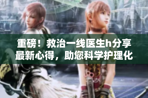 重磅！救治一线医生h分享最新心得，助您科学护理化危为机