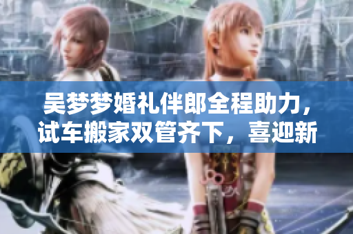 吴梦梦婚礼伴郎全程助力，试车搬家双管齐下，喜迎新生活