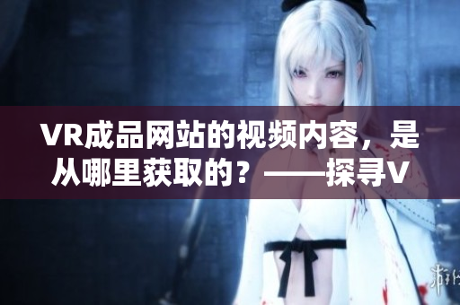 VR成品网站的视频内容，是从哪里获取的？——探寻VR网站视频源的渊源