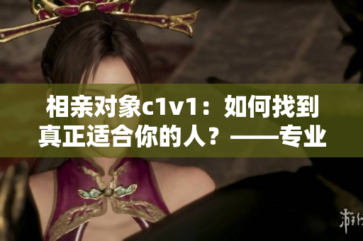 相亲对象c1v1：如何找到真正适合你的人？——专业编辑分享经验