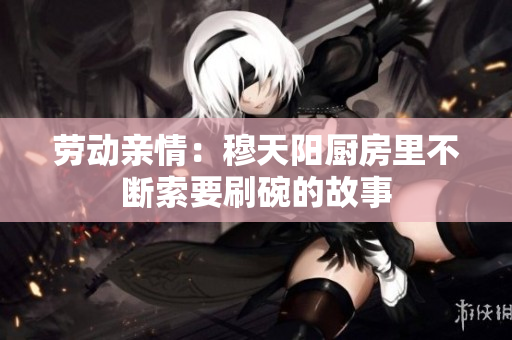 劳动亲情：穆天阳厨房里不断索要刷碗的故事
