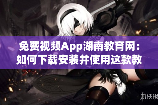 免费视频App湖南教育网：如何下载安装并使用这款教育利器(1)
