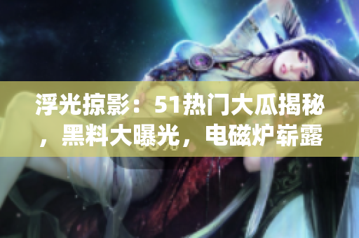 浮光掠影：51热门大瓜揭秘，黑料大曝光，电磁炉崭露反差婊本色(1)