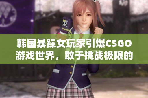 韩国暴躁女玩家引爆CSGO游戏世界，敢于挑战极限的佼佼者