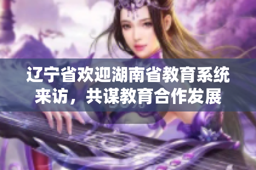 辽宁省欢迎湖南省教育系统来访，共谋教育合作发展