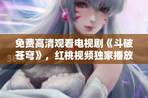 免费高清观看电视剧《斗破苍穹》，红桃视频独家播放