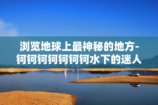 浏览地球上最神秘的地方-钶钶钶钶钶钶钶水下的迷人世界
