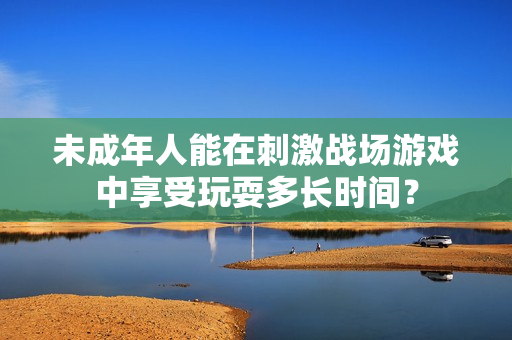 未成年人能在刺激战场游戏中享受玩耍多长时间？