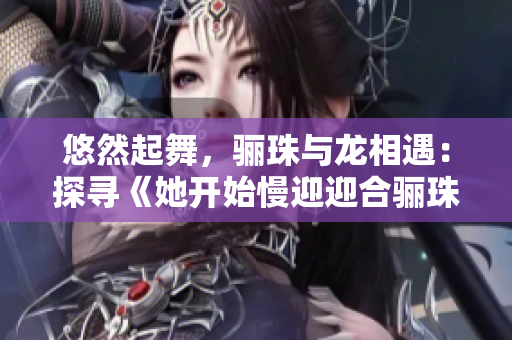 悠然起舞，骊珠与龙相遇：探寻《她开始慢迎迎合骊珠迎龙》的神秘之旅