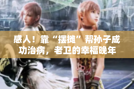 感人！靠“摆摊”帮孙子成功治病，老卫的幸福晚年