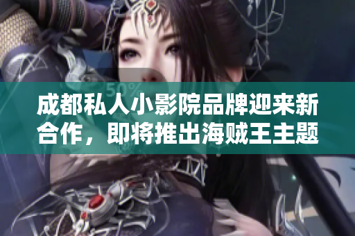 成都私人小影院品牌迎来新合作，即将推出海贼王主题 影片！