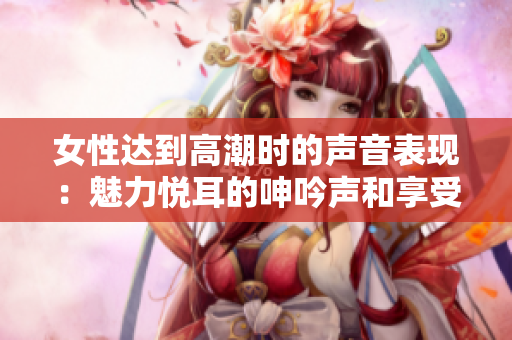女性达到高潮时的声音表现：魅力悦耳的呻吟声和享受感受的轻声喘息