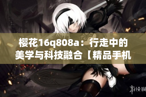 樱花16q808a：行走中的美学与科技融合【精品手机评测】(1)