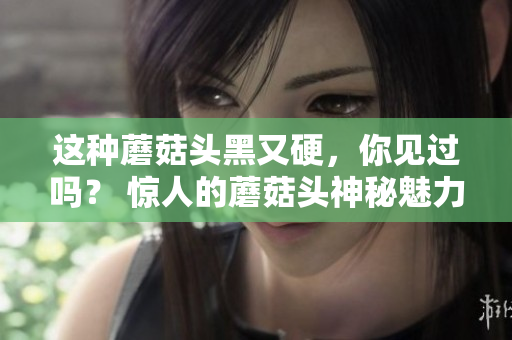 这种蘑菇头黑又硬，你见过吗？ 惊人的蘑菇头神秘魅力揭秘！