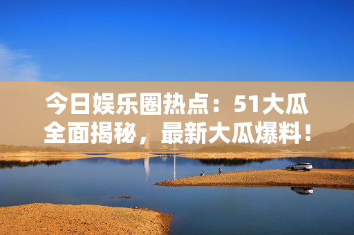 今日娱乐圈热点：51大瓜全面揭秘，最新大瓜爆料！