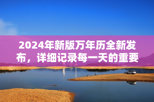 2024年新版万年历全新发布，详细记录每一天的重要日期和节气