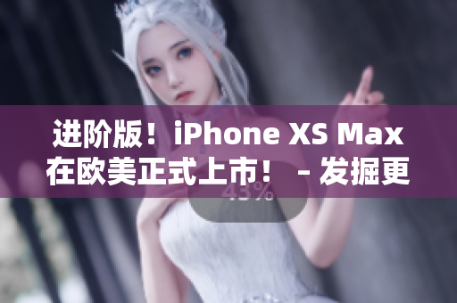 进阶版！iPhone XS Max在欧美正式上市！ – 发掘更多科技之前沉淀的技能