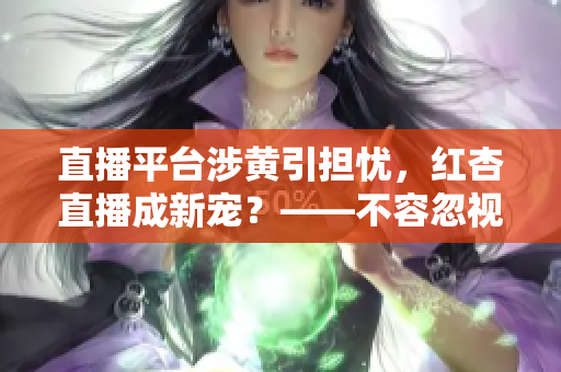 直播平台涉黄引担忧，红杏直播成新宠？——不容忽视的性别认同议题