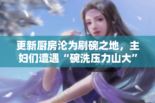 更新厨房沦为刷碗之地，主妇们遭遇“碗洗压力山大”