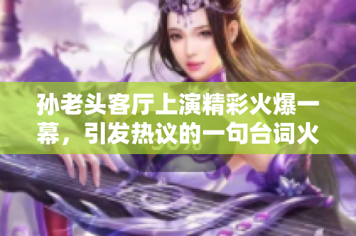 孙老头客厅上演精彩火爆一幕，引发热议的一句台词火爆网络称号