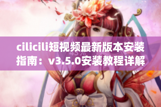 cilicili短视频最新版本安装指南：v3.5.0安装教程详解(1)