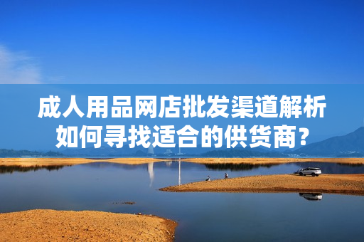 成人用品网店批发渠道解析如何寻找适合的供货商？