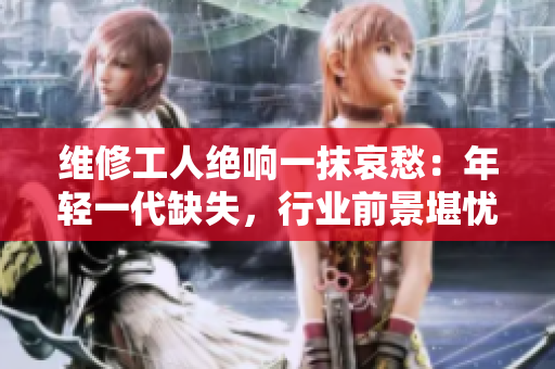 维修工人绝响一抹哀愁：年轻一代缺失，行业前景堪忧
