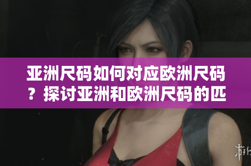 亚洲尺码如何对应欧洲尺码？探讨亚洲和欧洲尺码的匹配关系