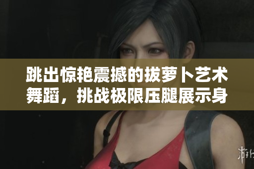 跳出惊艳震撼的拔萝卜艺术舞蹈，挑战极限压腿展示身手绝活