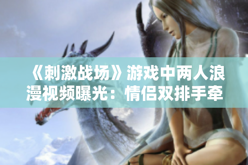《刺激战场》游戏中两人浪漫视频曝光：情侣双排手牵手，共同征战战场
