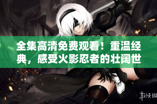 全集高清免费观看！重温经典，感受火影忍者的壮阔世界！