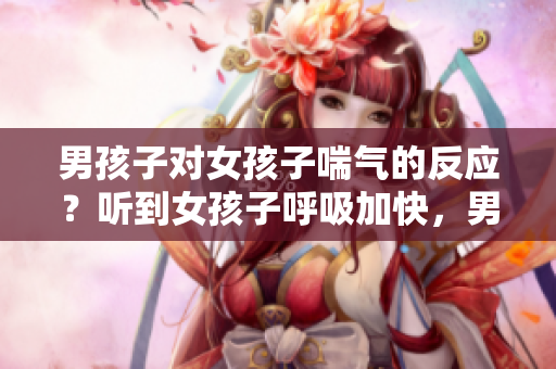 男孩子对女孩子喘气的反应？听到女孩子呼吸加快，男孩子会怎么想？