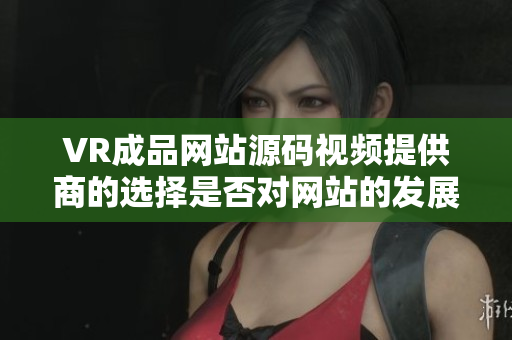 VR成品网站源码视频提供商的选择是否对网站的发展有重要影响？