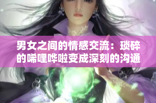 男女之间的情感交流：琐碎的唏哩哗啦变成深刻的沟通