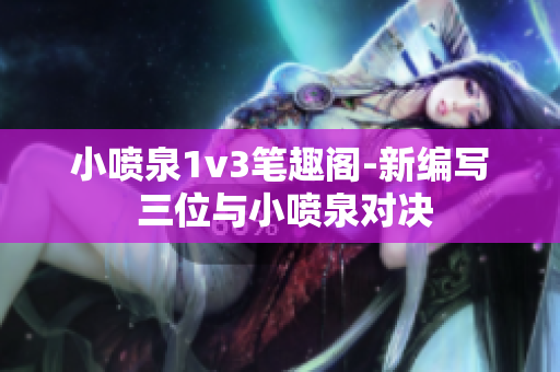 小喷泉1v3笔趣阁-新编写 三位与小喷泉对决