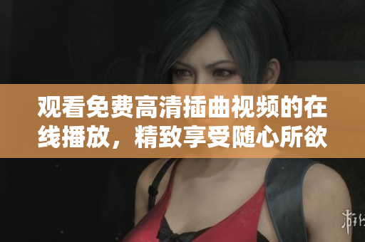 观看免费高清插曲视频的在线播放，精致享受随心所欲