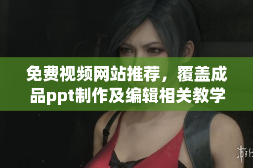 免费视频网站推荐，覆盖成品ppt制作及编辑相关教学