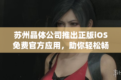 苏州晶体公司推出正版iOS免费官方应用，助你轻松畅享晶莹世界(1)