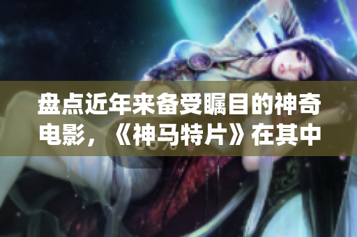 盘点近年来备受瞩目的神奇电影，《神马特片》在其中凸显独特魅力(1)
