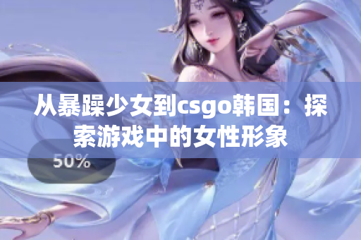 从暴躁少女到csgo韩国：探索游戏中的女性形象