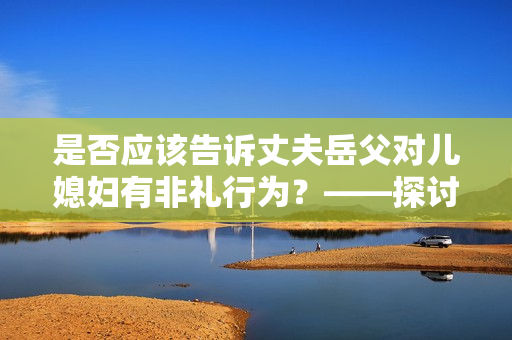 是否应该告诉丈夫岳父对儿媳妇有非礼行为？——探讨处理家庭暴力问题