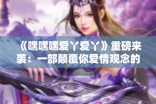《嘿嘿嘿爱丫爱丫》重磅来袭：一部颠覆你爱情观念的电影