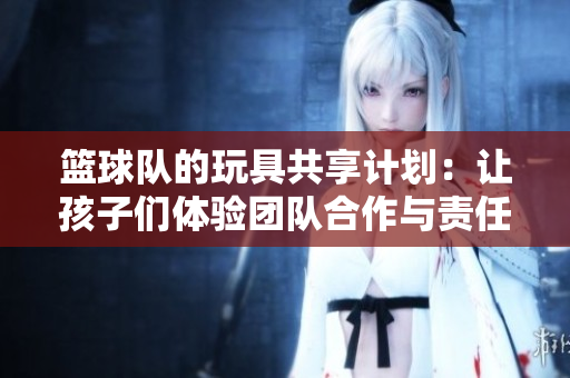 篮球队的玩具共享计划：让孩子们体验团队合作与责任担当