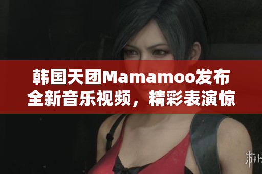 韩国天团Mamamoo发布全新音乐视频，精彩表演惊艳全球歌迷