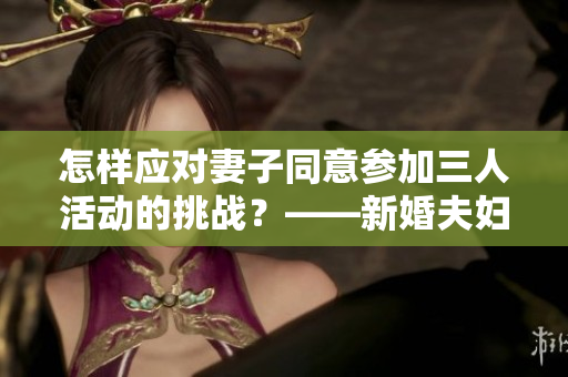 怎样应对妻子同意参加三人活动的挑战？——新婚夫妇的解决之道