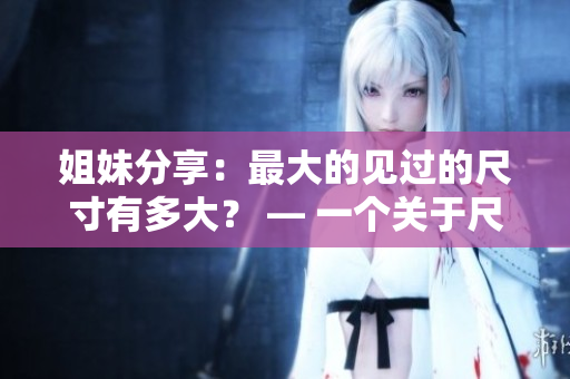 姐妹分享：最大的见过的尺寸有多大？ — 一个关于尺寸的女性观点分享